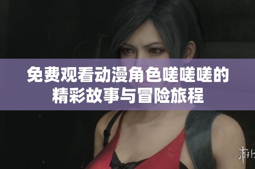 免费观看动漫角色嗟嗟嗟的精彩故事与冒险旅程