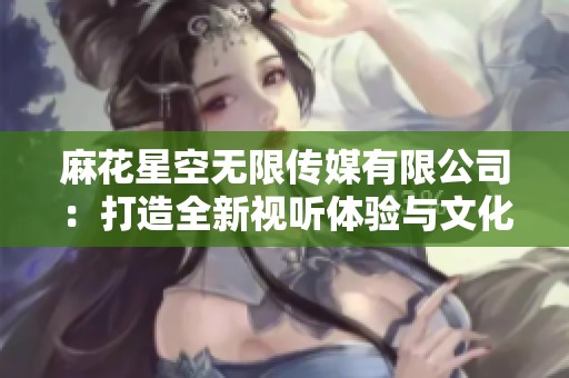 麻花星空无限传媒有限公司：打造全新视听体验与文化盛宴