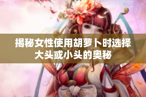 揭秘女性使用胡萝卜时选择大头或小头的奥秘
