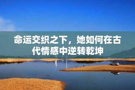 命运交织之下，她如何在古代情感中逆转乾坤