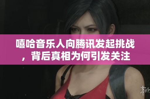 嘻哈音乐人向腾讯发起挑战，背后真相为何引发关注
