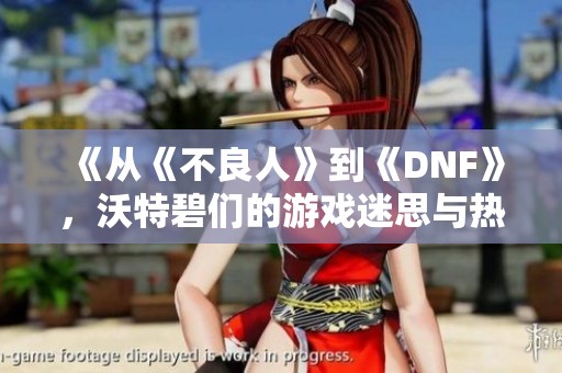 《从《不良人》到《DNF》，沃特碧们的游戏迷思与热爱探讨》