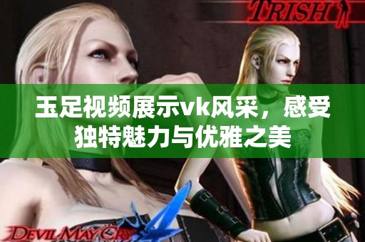 玉足视频展示vk风采，感受独特魅力与优雅之美