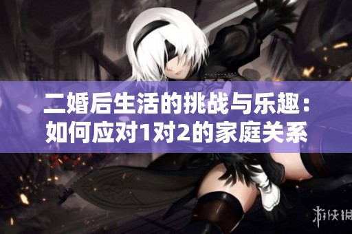 二婚后生活的挑战与乐趣：如何应对1对2的家庭关系