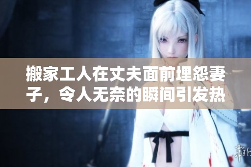 搬家工人在丈夫面前埋怨妻子，令人无奈的瞬间引发热议