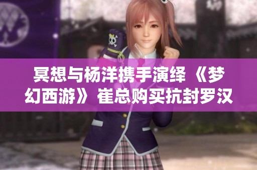 冥想与杨洋携手演绎 《梦幻西游》 崔总购买抗封罗汉鞋