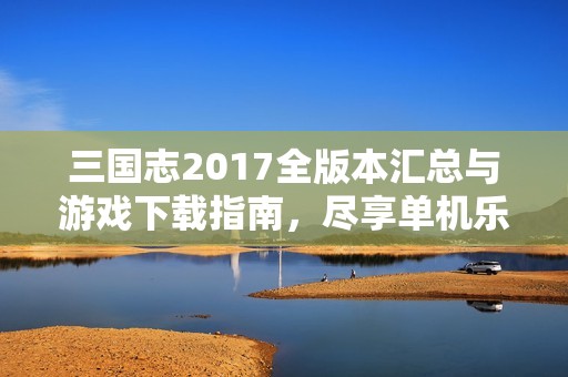 三国志2017全版本汇总与游戏下载指南，尽享单机乐趣