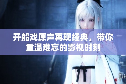 开船戏原声再现经典，带你重温难忘的影视时刻