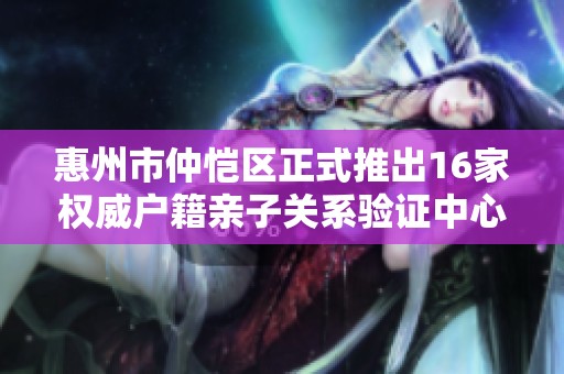 惠州市仲恺区正式推出16家权威户籍亲子关系验证中心
