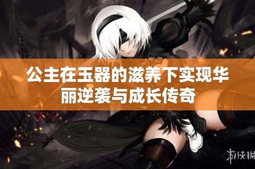 公主在玉器的滋养下实现华丽逆袭与成长传奇