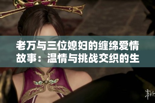 老万与三位媳妇的缠绵爱情故事：温情与挑战交织的生活旅程