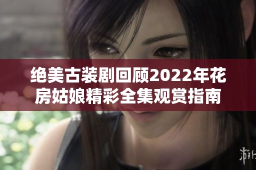 绝美古装剧回顾2022年花房姑娘精彩全集观赏指南