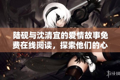 陆砚与沈清宜的爱情故事免费在线阅读，探索他们的心路历程