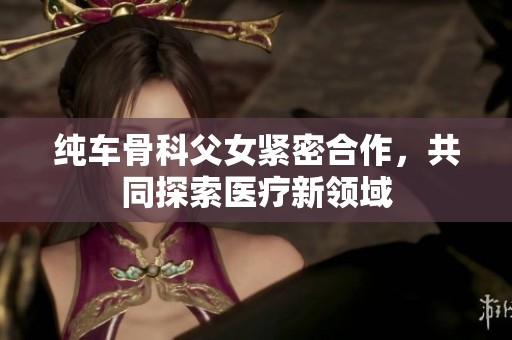 纯车骨科父女紧密合作，共同探索医疗新领域
