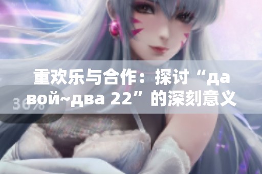 重欢乐与合作：探讨“давой~два 22”的深刻意义和启示