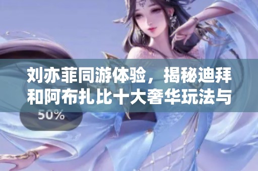 刘亦菲同游体验，揭秘迪拜和阿布扎比十大奢华玩法与直飞免签攻略