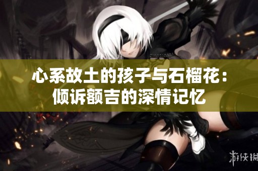 心系故土的孩子与石榴花：倾诉额吉的深情记忆