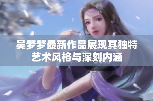 吴梦梦最新作品展现其独特艺术风格与深刻内涵