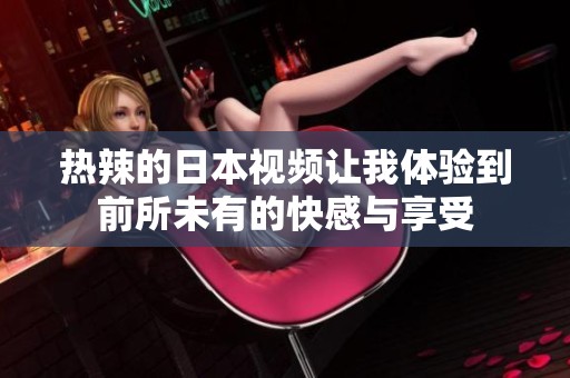 热辣的日本视频让我体验到前所未有的快感与享受
