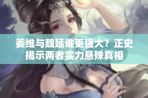 姜维与魏延谁更强大？正史揭示两者实力悬殊真相