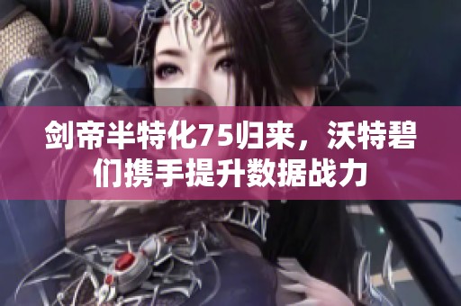 剑帝半特化75归来，沃特碧们携手提升数据战力