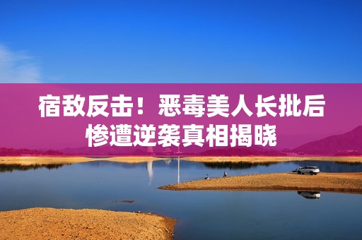 宿敌反击！恶毒美人长批后惨遭逆袭真相揭晓