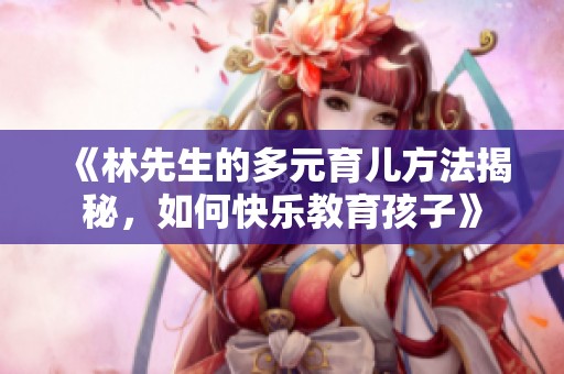 《林先生的多元育儿方法揭秘，如何快乐教育孩子》