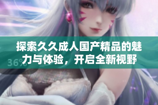 探索久久成人国产精品的魅力与体验，开启全新视野
