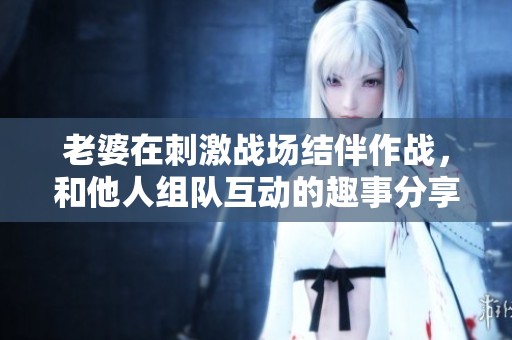 老婆在刺激战场结伴作战，和他人组队互动的趣事分享