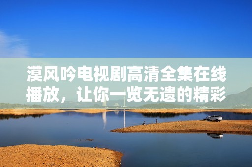 漠风吟电视剧高清全集在线播放，让你一览无遗的精彩剧情