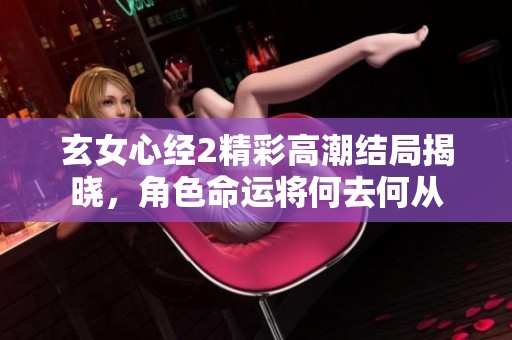 玄女心经2精彩高潮结局揭晓，角色命运将何去何从
