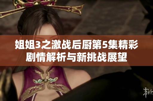 姐姐3之激战后厨第5集精彩剧情解析与新挑战展望