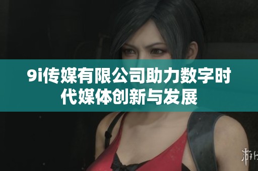 9i传媒有限公司助力数字时代媒体创新与发展