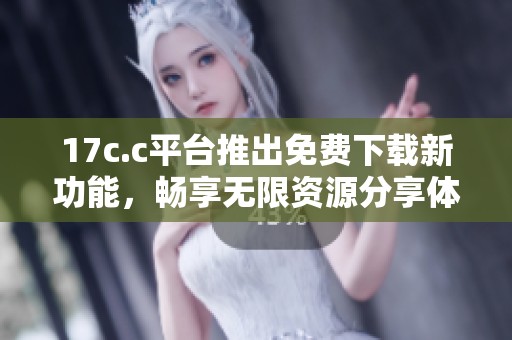 17c.c平台推出免费下载新功能，畅享无限资源分享体验