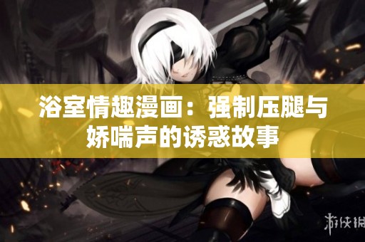 浴室情趣漫画：强制压腿与娇喘声的诱惑故事