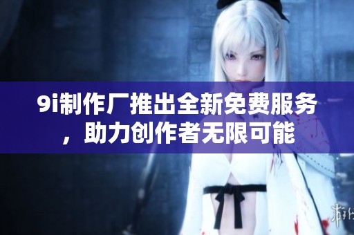 9i制作厂推出全新免费服务，助力创作者无限可能