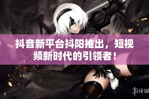抖音新平台抖阳推出，短视频新时代的引领者！