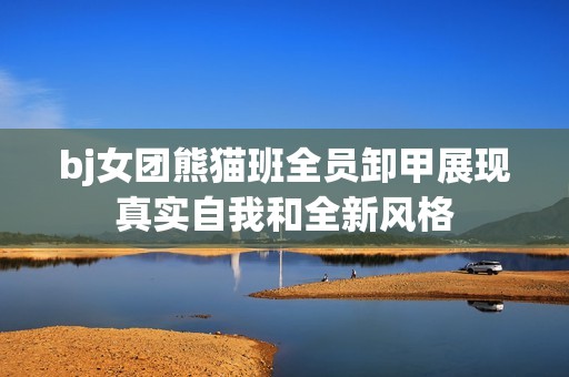 bj女团熊猫班全员卸甲展现真实自我和全新风格