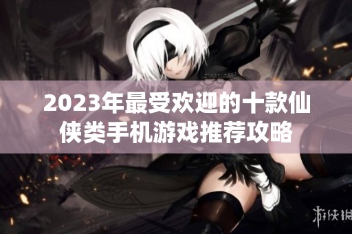 2023年最受欢迎的十款仙侠类手机游戏推荐攻略
