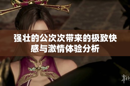 强壮的公次次带来的极致快感与激情体验分析