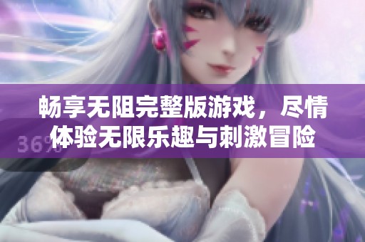 畅享无阻完整版游戏，尽情体验无限乐趣与刺激冒险