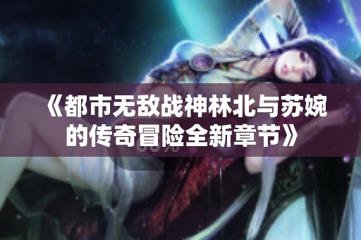 《都市无敌战神林北与苏婉的传奇冒险全新章节》