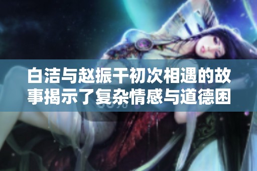 白洁与赵振干初次相遇的故事揭示了复杂情感与道德困境