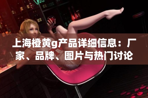 上海橙黄g产品详细信息：厂家、品牌、图片与热门讨论一览