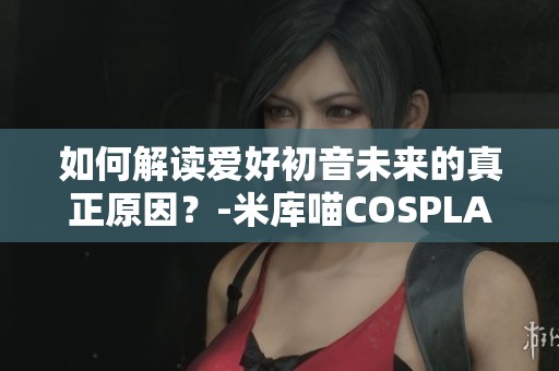 如何解读爱好初音未来的真正原因？-米库喵COSPLAY解析