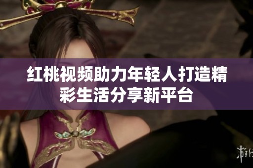 红桃视频助力年轻人打造精彩生活分享新平台