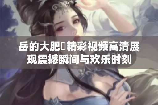 岳的大肥坹精彩视频高清展现震撼瞬间与欢乐时刻