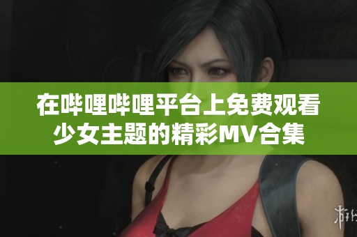 在哔哩哔哩平台上免费观看少女主题的精彩MV合集