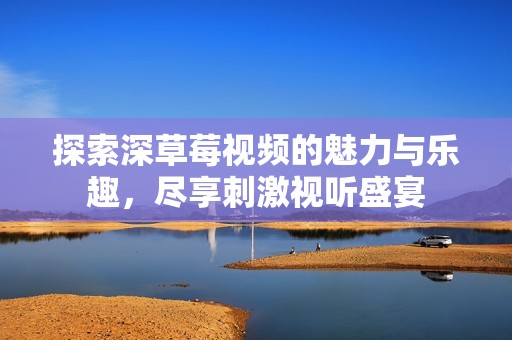 探索深草莓视频的魅力与乐趣，尽享刺激视听盛宴