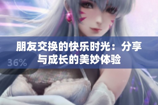 朋友交换的快乐时光：分享与成长的美妙体验